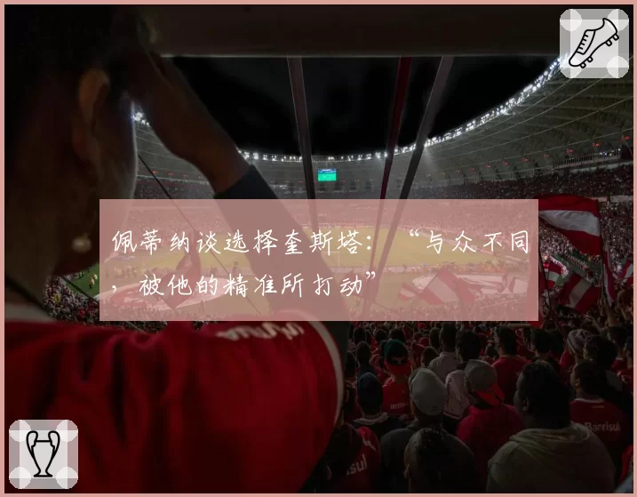 佩蒂纳谈选择奎斯塔:“与众不同,被他的精准所打动”