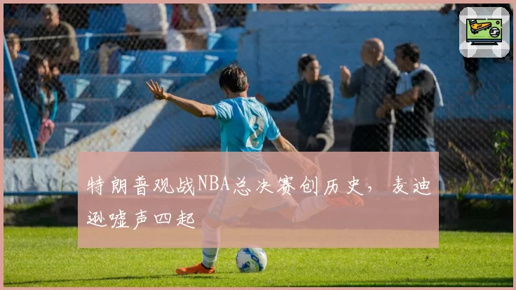 特朗普观战NBA总决赛创历史，麦迪逊嘘声四起