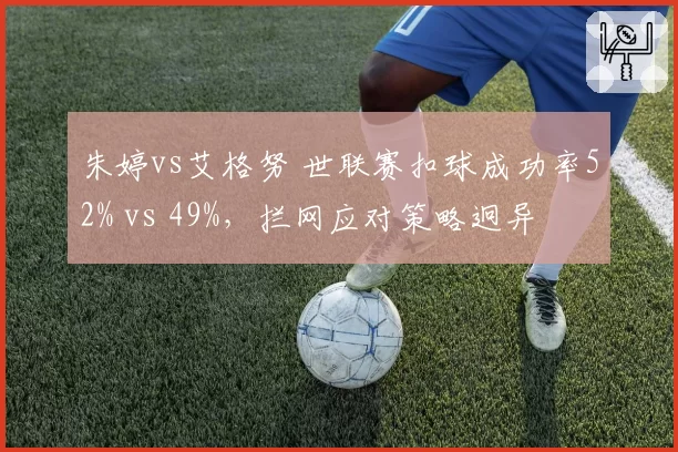 朱婷vs艾格努 世联赛扣球成功率52% vs 49%，拦网应对策略迥异