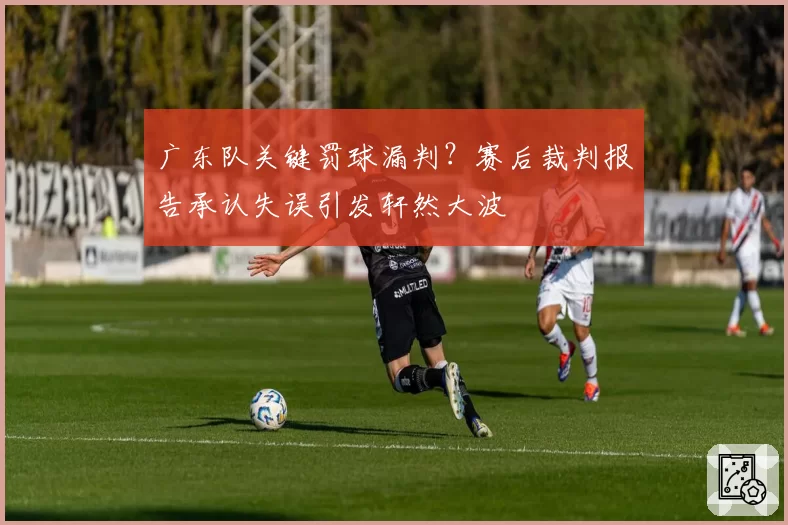 广东队关键罚球漏判？赛后裁判报告承认失误引发轩然大波