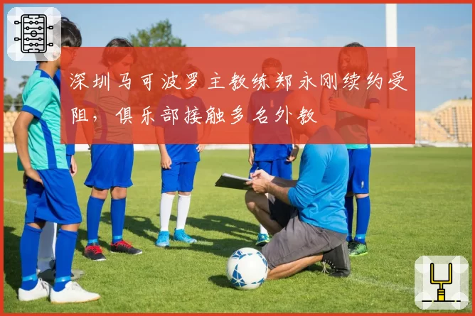 深圳马可波罗主教练郑永刚续约受阻，俱乐部接触多名外教