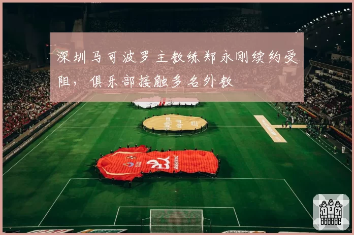 深圳马可波罗主教练郑永刚续约受阻，俱乐部接触多名外教