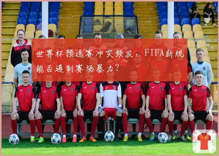 世界杯预选赛冲突频发，FIFA新规能否遏制赛场暴力？