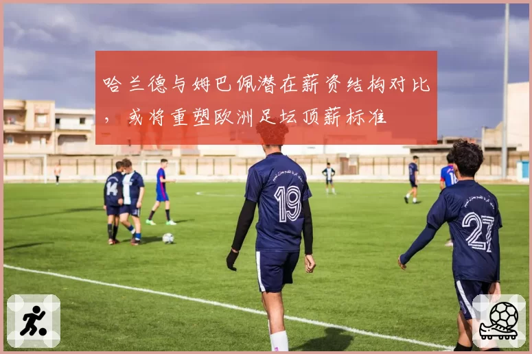 哈兰德与姆巴佩潜在薪资结构对比，或将重塑欧洲足坛顶薪标准