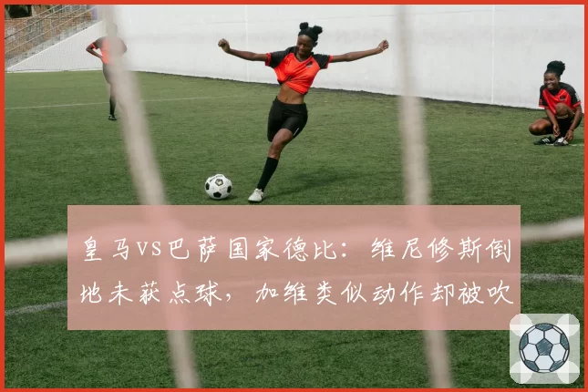 皇马vs巴萨国家德比：维尼修斯倒地未获点球，加维类似动作却被吹引众怒