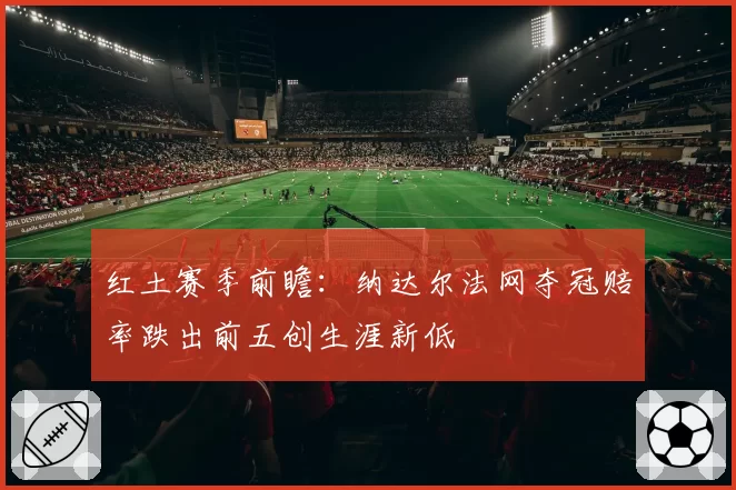 红土赛季前瞻：纳达尔法网夺冠赔率跌出前五创生涯新低