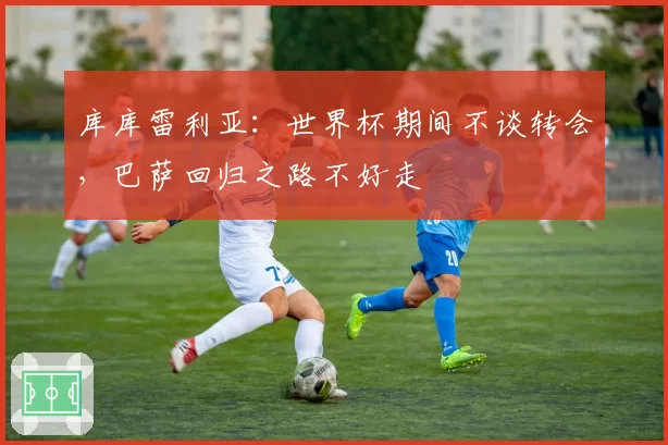 库库雷利亚：世界杯期间不谈转会，巴萨回归之路不好走