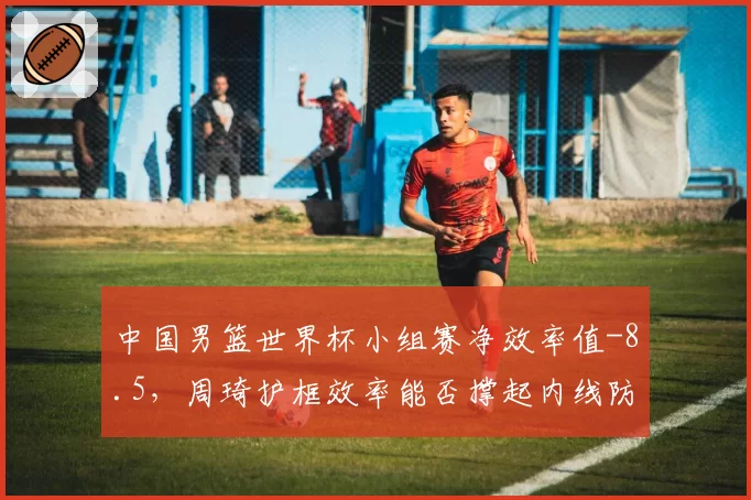 中国男篮世界杯小组赛净效率值-8.5，周琦护框效率能否撑起内线防线？