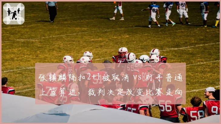 张镇麟隔扣2+1被取消 vs 对手普通上篮算进,裁判决定改变比赛走向?
