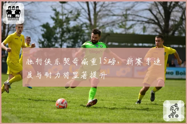 独行侠东契奇减重15磅，新赛季速度与耐力将显著提升
