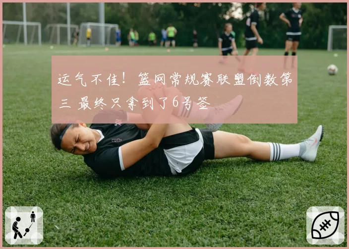 运气不佳！篮网常规赛联盟倒数第三 最终只拿到了6号签
