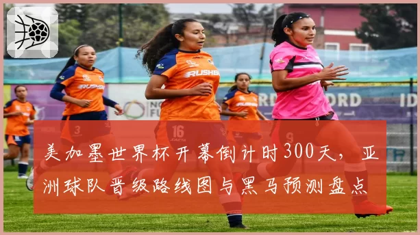 美加墨世界杯开幕倒计时300天,亚洲球队晋级路线图与黑马预测盘点