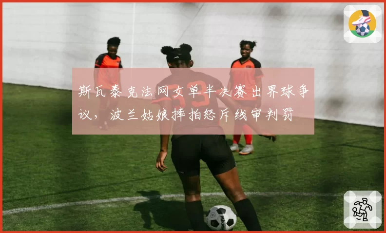 斯瓦泰克法网女单半决赛出界球争议，波兰姑娘摔拍怒斥线审判罚