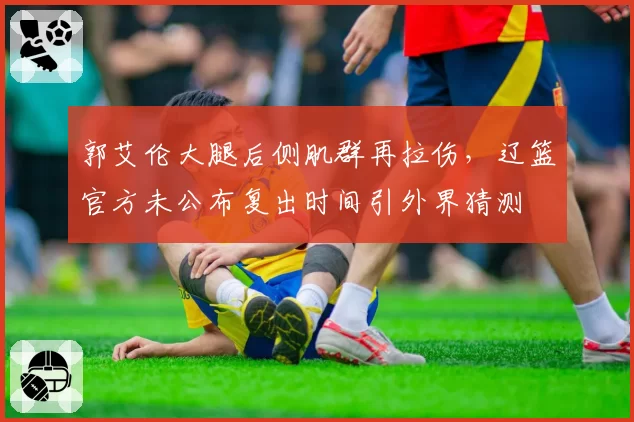 郭艾伦大腿后侧肌群再拉伤，辽篮官方未公布复出时间引外界猜测