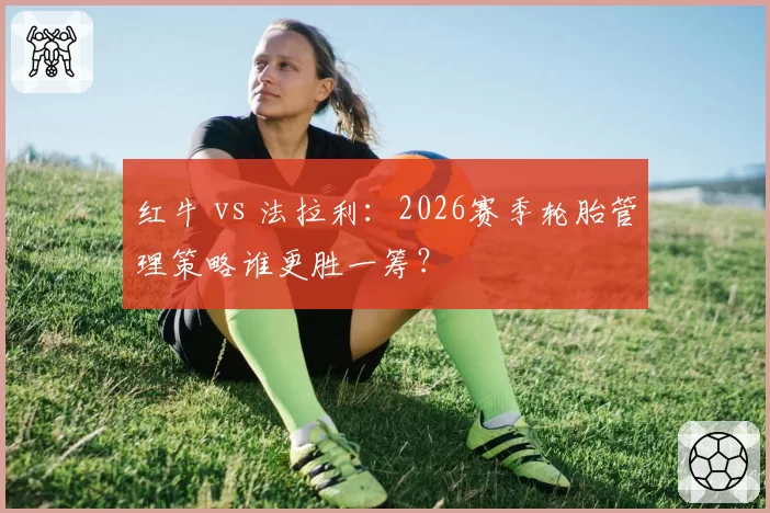 红牛 vs 法拉利:2026赛季轮胎管理策略谁更胜一筹?