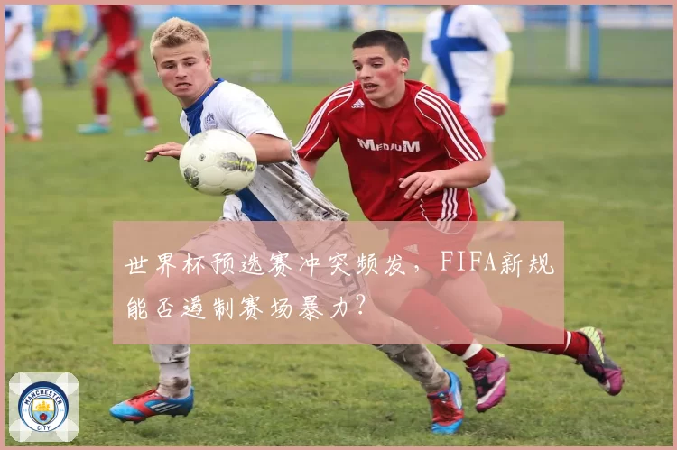世界杯预选赛冲突频发，FIFA新规能否遏制赛场暴力？