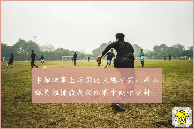中超联赛上海德比火爆冲突，两队球员推搡裁判致比赛中断十分钟