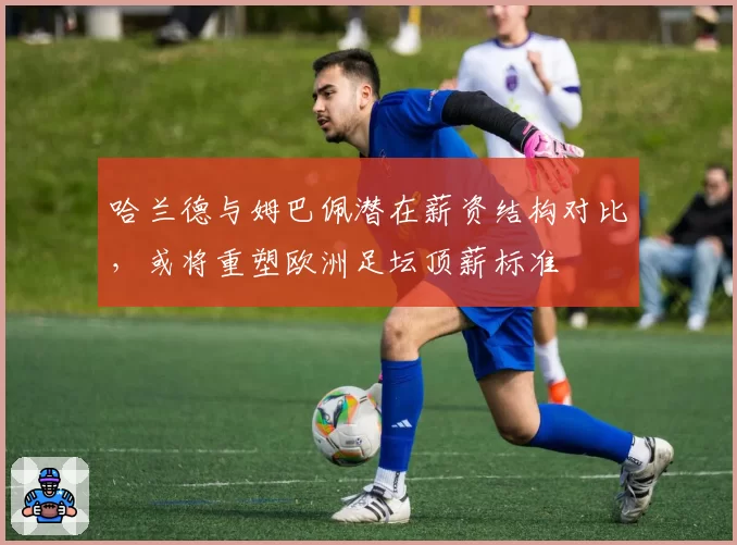 哈兰德与姆巴佩潜在薪资结构对比，或将重塑欧洲足坛顶薪标准