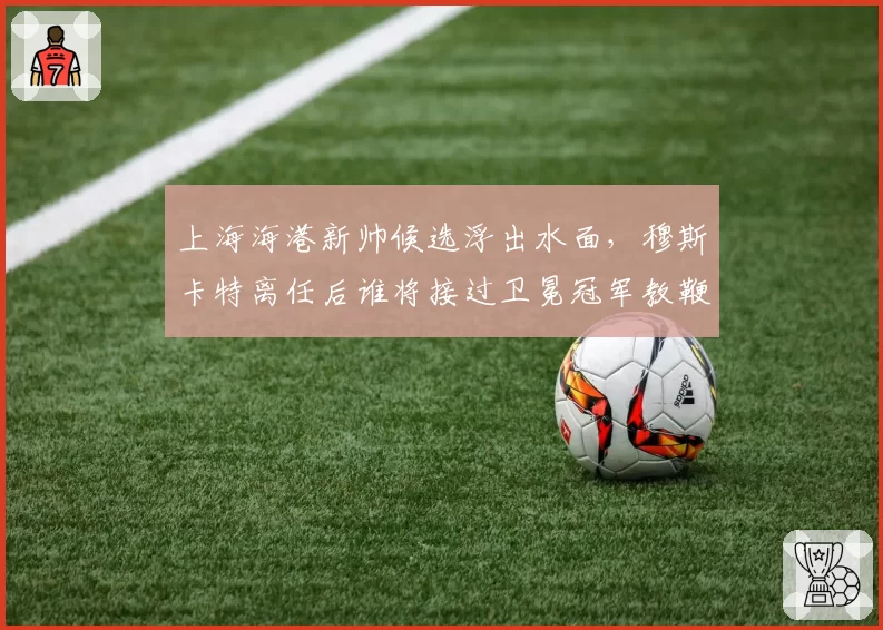 上海海港新帅候选浮出水面，穆斯卡特离任后谁将接过卫冕冠军教鞭