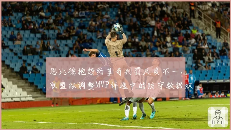恩比德抱怨约基奇判罚尺度不一，联盟拟调整MVP评选中的防守数据权重