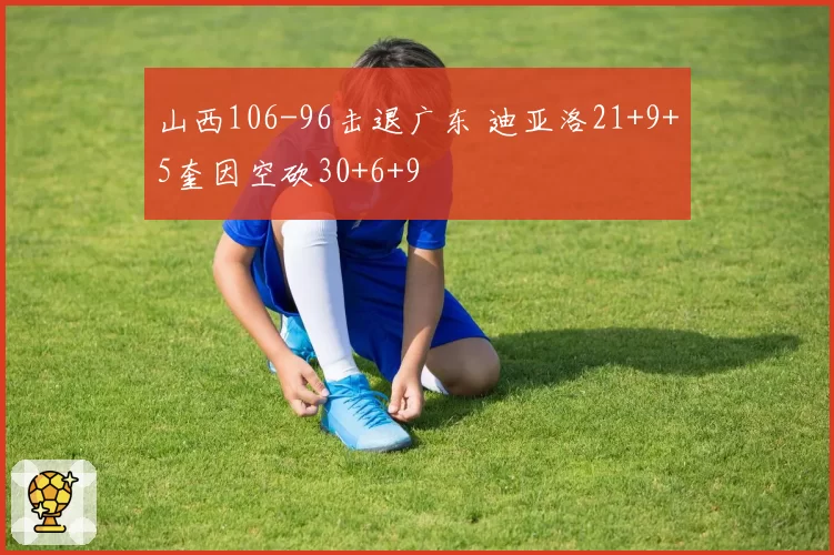 山西106-96击退广东 迪亚洛21+9+5奎因空砍30+6+9