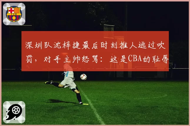 深圳队沈梓捷最后时刻推人逃过吹罚，对手主帅怒骂：这是CBA的耻辱
