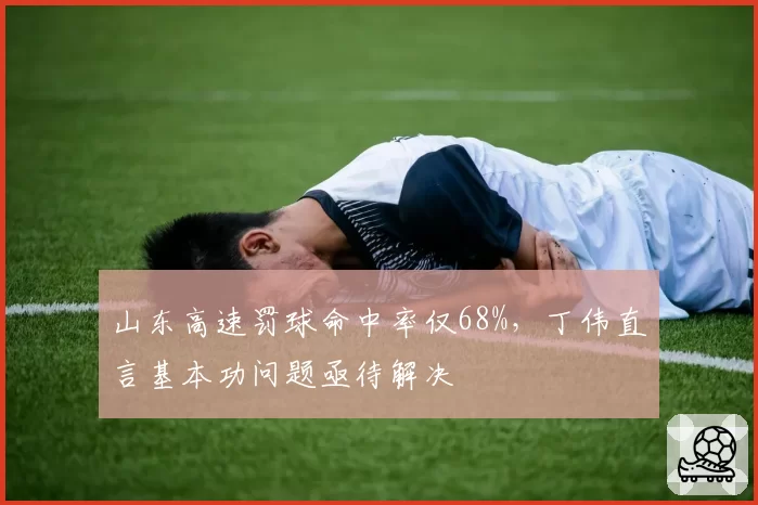 山东高速罚球命中率仅68%，丁伟直言基本功问题亟待解决