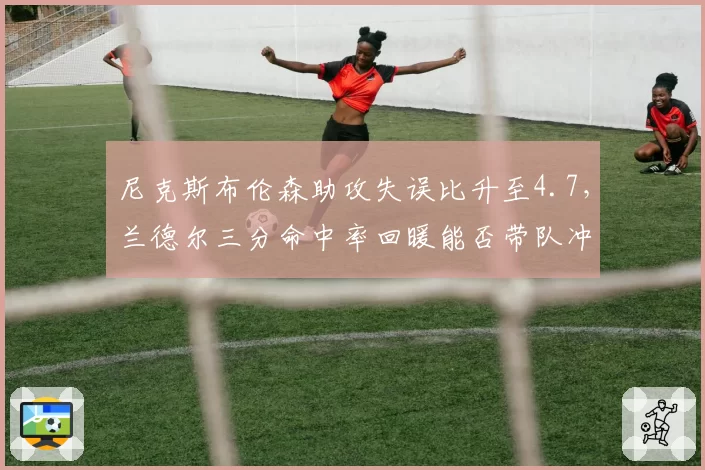 尼克斯布伦森助攻失误比升至4.7，兰德尔三分命中率回暖能否带队冲击东部前四？