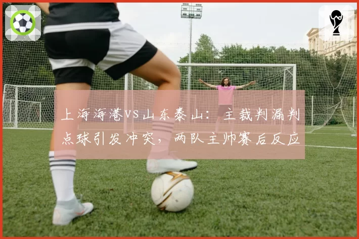 上海海港vs山东泰山：主裁判漏判点球引发冲突，两队主帅赛后反应对比鲜明