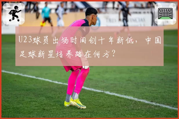 U23球员出场时间创十年新低，中国足球新星培养路在何方？