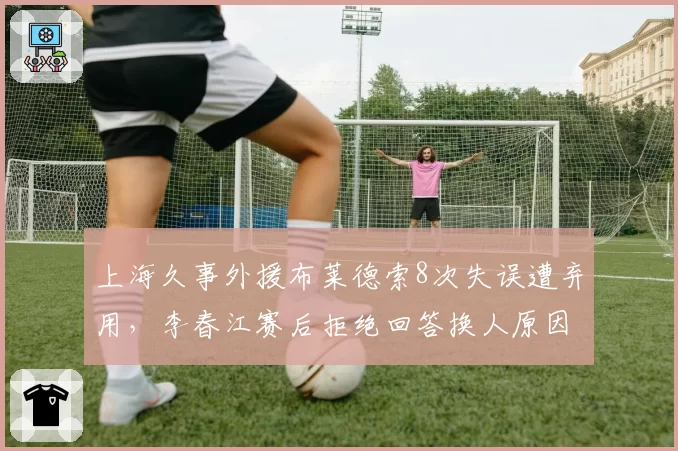 上海久事外援布莱德索8次失误遭弃用,李春江赛后拒绝回答换人原因