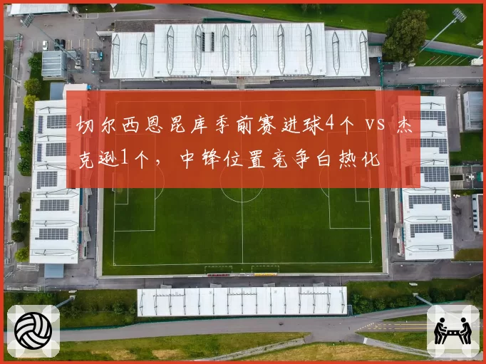 切尔西恩昆库季前赛进球4个 vs 杰克逊1个，中锋位置竞争白热化