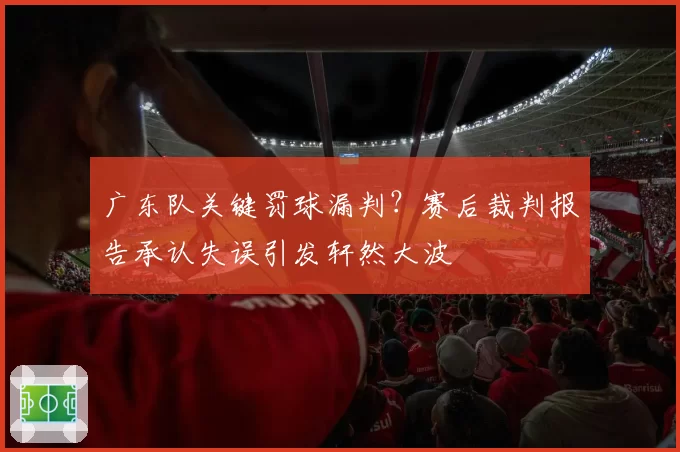 广东队关键罚球漏判？赛后裁判报告承认失误引发轩然大波