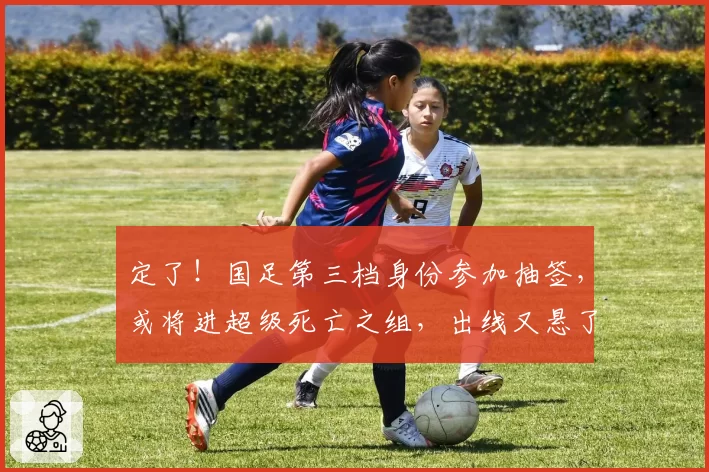 定了！国足第三档身份参加抽签，或将进超级死亡之组，出线又悬了