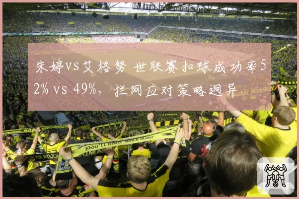 朱婷vs艾格努 世联赛扣球成功率52% vs 49%，拦网应对策略迥异