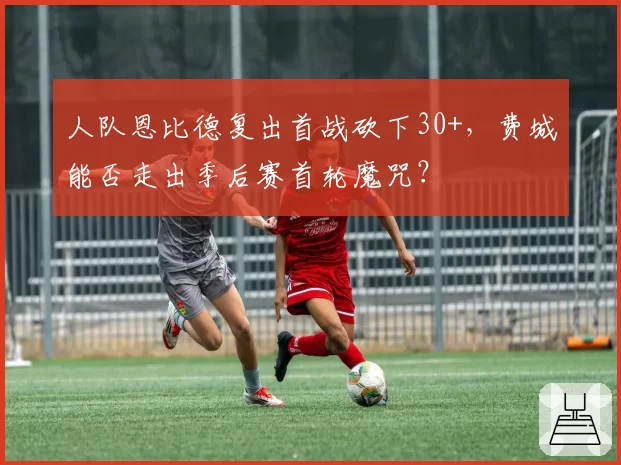 人队恩比德复出首战砍下30+，费城能否走出季后赛首轮魔咒？
