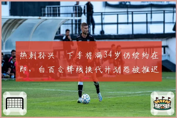 热刺孙兴慜下季将满34岁仍续约在即，白百合锋线换代计划恐被推迟