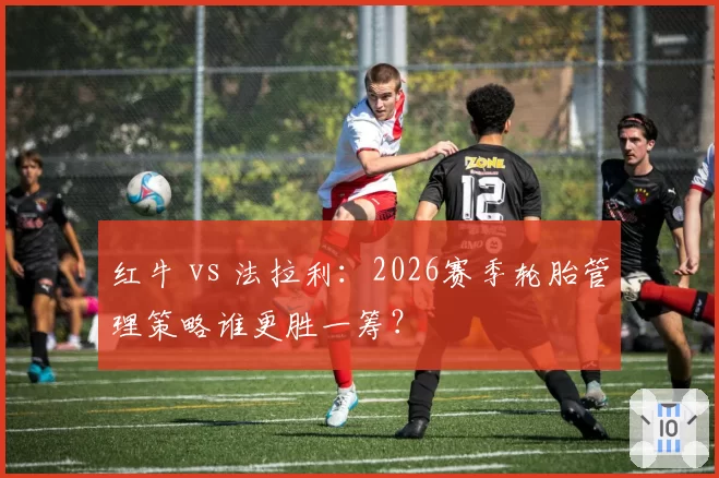 红牛 vs 法拉利:2026赛季轮胎管理策略谁更胜一筹?