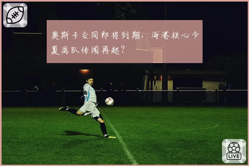 奥斯卡合同即将到期,海港核心今夏离队传闻再起?