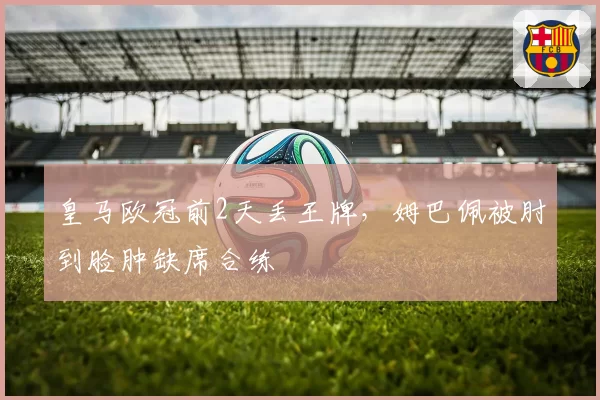 皇马欧冠前2天丢王牌，姆巴佩被肘到脸肿缺席合练