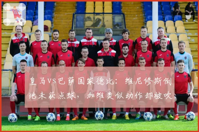 皇马vs巴萨国家德比：维尼修斯倒地未获点球，加维类似动作却被吹引众怒