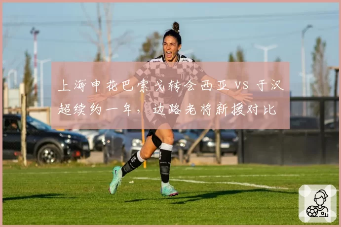 上海申花巴索戈转会西亚 vs 于汉超续约一年，边路老将新援对比