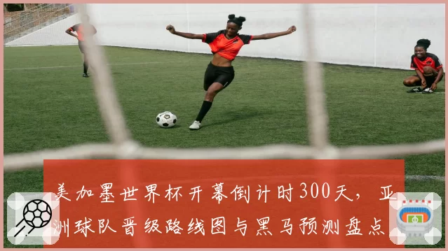 美加墨世界杯开幕倒计时300天，亚洲球队晋级路线图与黑马预测盘点