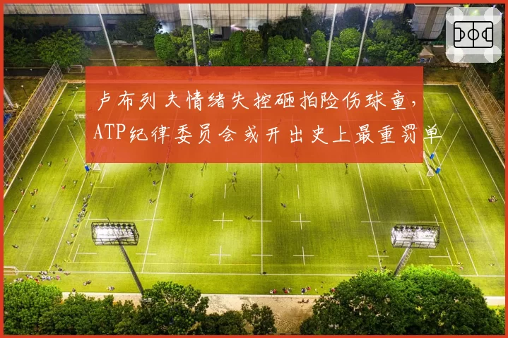 卢布列夫情绪失控砸拍险伤球童，ATP纪律委员会或开出史上最重罚单