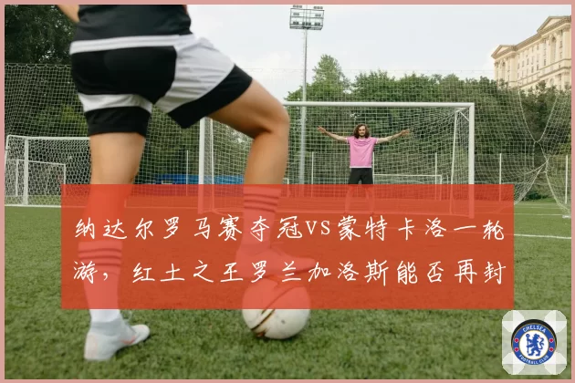 纳达尔罗马赛夺冠vs蒙特卡洛一轮游,红土之王罗兰加洛斯能否再封神?