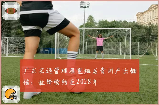 广东宏远管理层重组后青训产出翻倍，杜锋续约至2028年