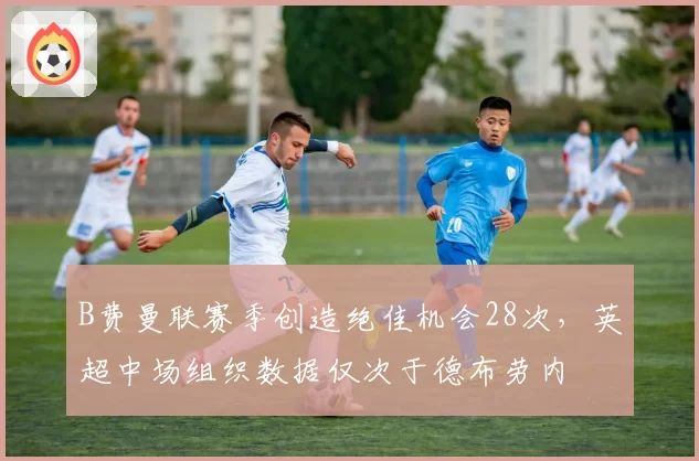 B费曼联赛季创造绝佳机会28次，英超中场组织数据仅次于德布劳内