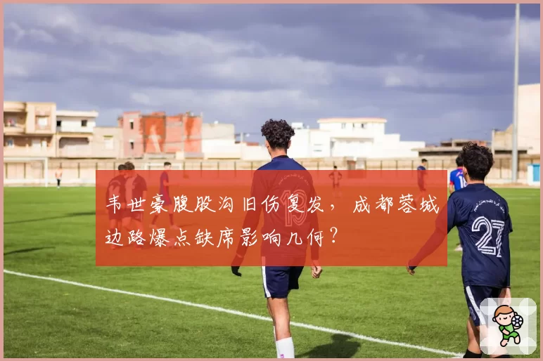 韦世豪腹股沟旧伤复发,成都蓉城边路爆点缺席影响几何?