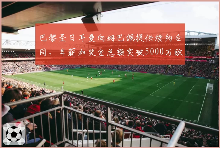 巴黎圣日耳曼向姆巴佩提供续约合同，年薪加奖金总额突破5000万欧元