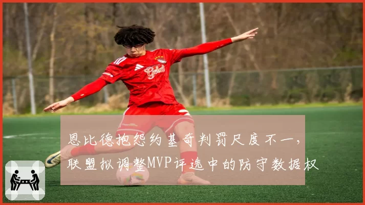 恩比德抱怨约基奇判罚尺度不一，联盟拟调整MVP评选中的防守数据权重